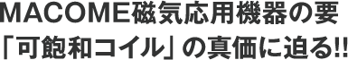 MACOME磁気応用機器の要。「可飽和コイル」の真価に迫る!!
