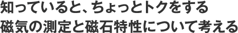 知っていると、ちょっとトクをする磁気の測定と磁石特性について考える